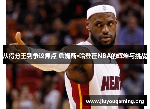 从得分王到争议焦点 詹姆斯·哈登在NBA的辉煌与挑战