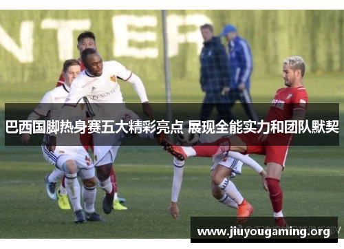 巴西国脚热身赛五大精彩亮点 展现全能实力和团队默契