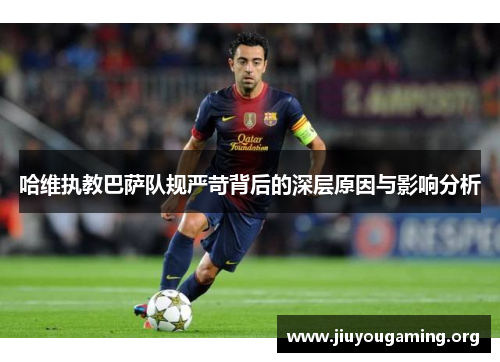 哈维执教巴萨队规严苛背后的深层原因与影响分析