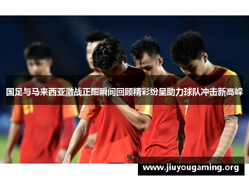 国足与马来西亚激战正酣瞬间回顾精彩纷呈助力球队冲击新高峰