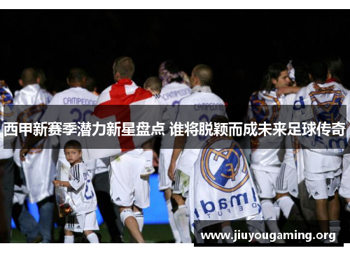 西甲新赛季潜力新星盘点 谁将脱颖而成未来足球传奇