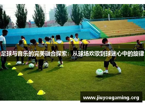 足球与音乐的完美融合探索：从球场欢歌到球迷心中的旋律