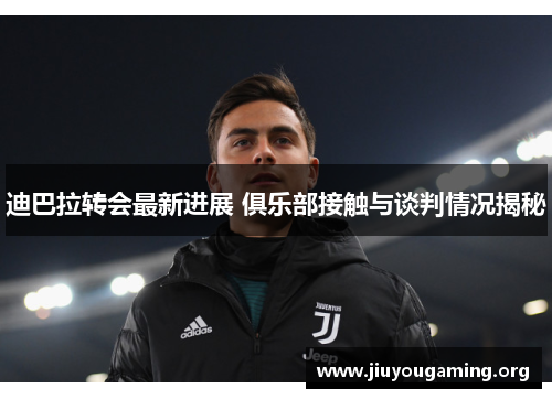 迪巴拉转会最新进展 俱乐部接触与谈判情况揭秘