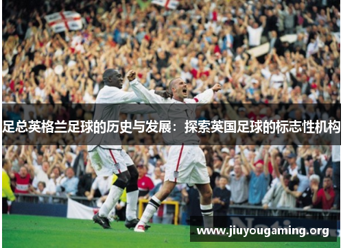 足总英格兰足球的历史与发展：探索英国足球的标志性机构