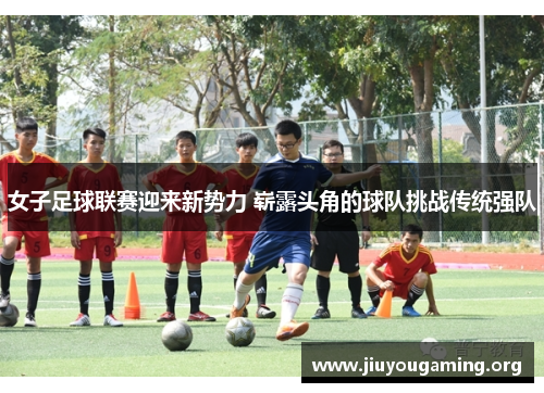 女子足球联赛迎来新势力 崭露头角的球队挑战传统强队 女子足球联赛迎来新势力 崭露头角的球队挑战传统强队