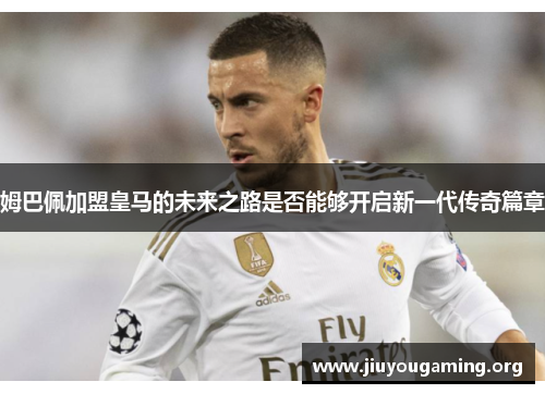 姆巴佩加盟皇马的未来之路是否能够开启新一代传奇篇章 姆巴佩加盟皇马的未来之路是否能够开启新一代传奇篇章