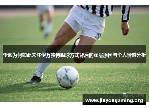 李毅为何如此关注伊万独特踢球方式背后的深层原因与个人情感分析