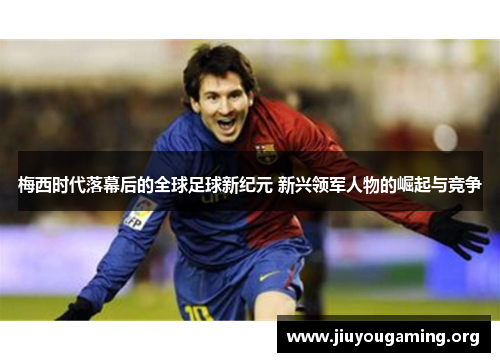 梅西时代落幕后的全球足球新纪元 新兴领军人物的崛起与竞争